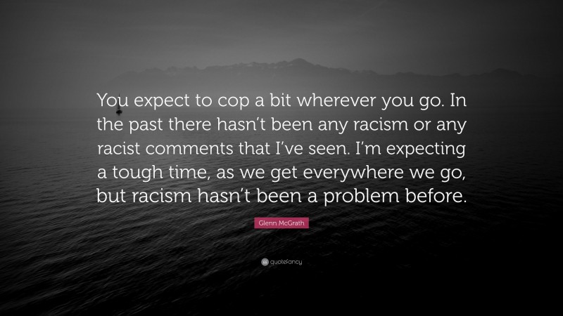 Glenn McGrath Quote: “You expect to cop a bit wherever you go. In the past there hasn’t been any racism or any racist comments that I’ve seen. I’m expecting a tough time, as we get everywhere we go, but racism hasn’t been a problem before.”