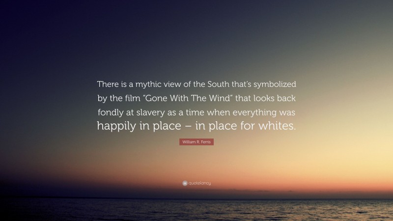 William R. Ferris Quote: “There is a mythic view of the South that’s symbolized by the film “Gone With The Wind” that looks back fondly at slavery as a time when everything was happily in place – in place for whites.”