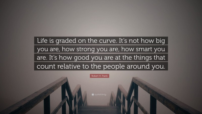 Robert H. Frank Quote: “Life is graded on the curve. It’s not how big you are, how strong you are, how smart you are. It’s how good you are at the things that count relative to the people around you.”