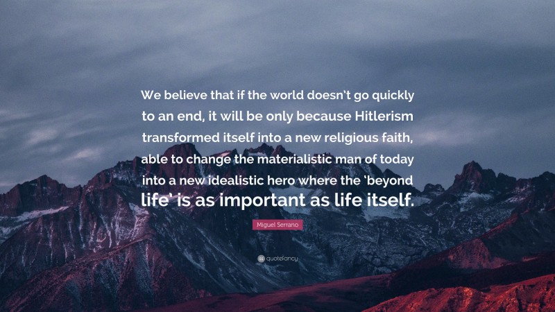Miguel Serrano Quote: “We believe that if the world doesn’t go quickly to an end, it will be only because Hitlerism transformed itself into a new religious faith, able to change the materialistic man of today into a new idealistic hero where the ‘beyond life’ is as important as life itself.”