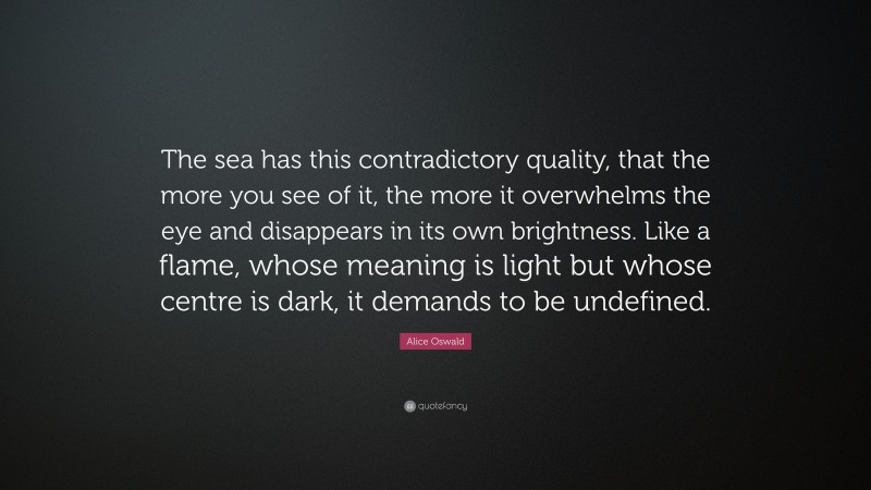 Alice Oswald Quote: “The sea has this contradictory quality, that the more you see of it, the more it overwhelms the eye and disappears in its own brightness. Like a flame, whose meaning is light but whose centre is dark, it demands to be undefined.”