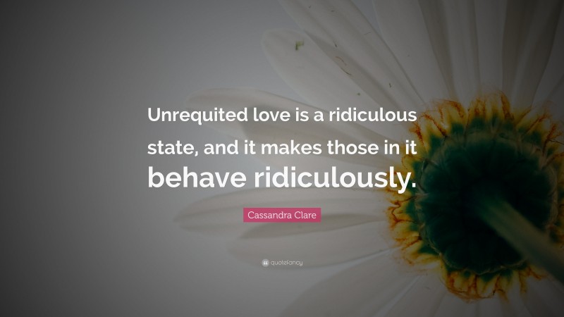 Cassandra Clare Quote: “Unrequited love is a ridiculous state, and it makes those in it behave ridiculously.”
