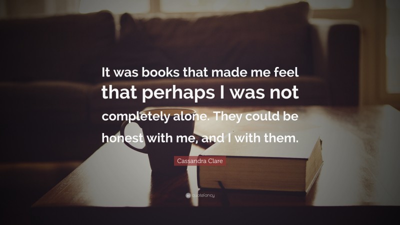 Cassandra Clare Quote: “It was books that made me feel that perhaps I was not completely alone. They could be honest with me, and I with them.”