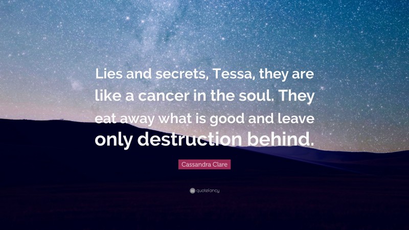 Cassandra Clare Quote: “Lies and secrets, Tessa, they are like a cancer in the soul. They eat away what is good and leave only destruction behind.”