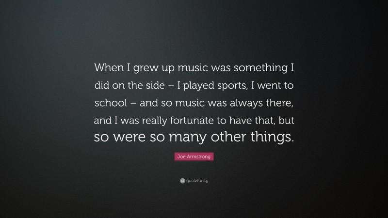 Joe Armstrong Quote: “When I grew up music was something I did on the side – I played sports, I went to school – and so music was always there, and I was really fortunate to have that, but so were so many other things.”