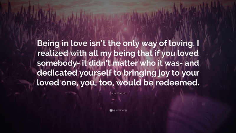 Sayo Masuda Quote: “Being in love isn’t the only way of loving. I realized with all my being that if you loved somebody- it didn’t matter who it was- and dedicated yourself to bringing joy to your loved one, you, too, would be redeemed.”
