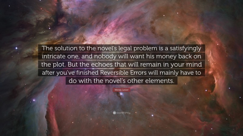 Wendy Lesser Quote: “The solution to the novel’s legal problem is a satisfyingly intricate one, and nobody will want his money back on the plot. But the echoes that will remain in your mind after you’ve finished Reversible Errors will mainly have to do with the novel’s other elements.”