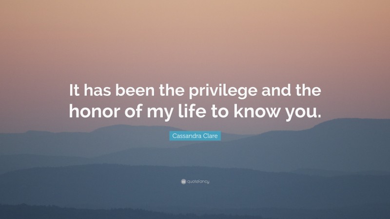 Cassandra Clare Quote: “It has been the privilege and the honor of my life to know you.”