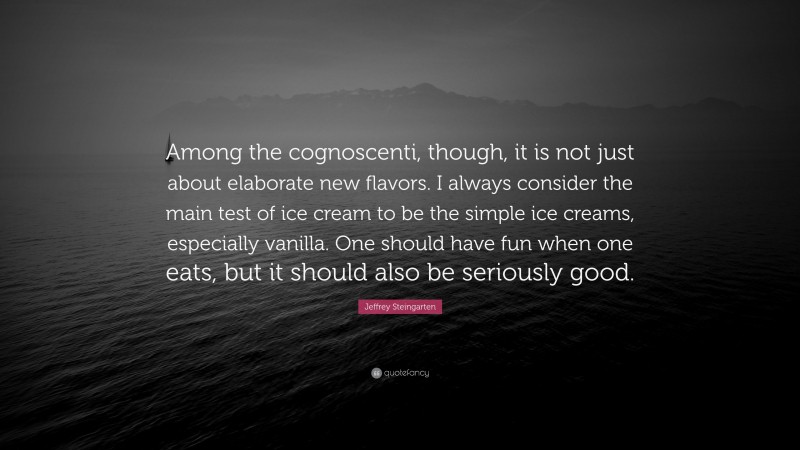 Jeffrey Steingarten Quote: “Among the cognoscenti, though, it is not just about elaborate new flavors. I always consider the main test of ice cream to be the simple ice creams, especially vanilla. One should have fun when one eats, but it should also be seriously good.”