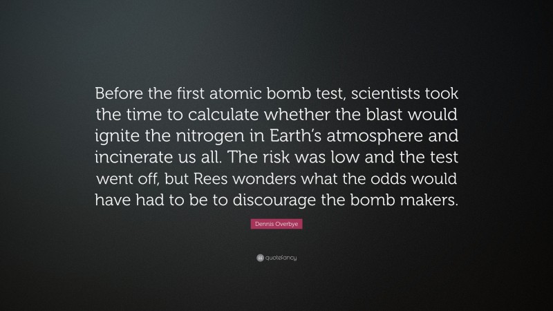 Dennis Overbye Quote: “Before the first atomic bomb test, scientists took the time to calculate whether the blast would ignite the nitrogen in Earth’s atmosphere and incinerate us all. The risk was low and the test went off, but Rees wonders what the odds would have had to be to discourage the bomb makers.”