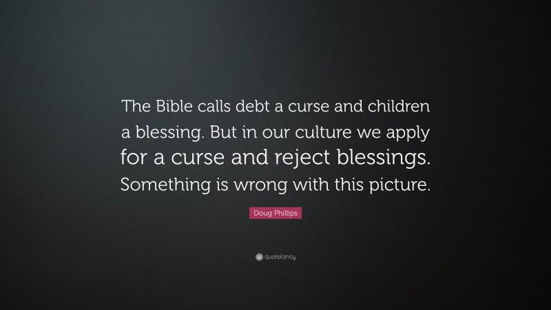 Doug Phillips Quote: “The Bible calls debt a curse and children a blessing. But in our culture we apply for a curse and reject blessings. Something is wrong with this picture.”