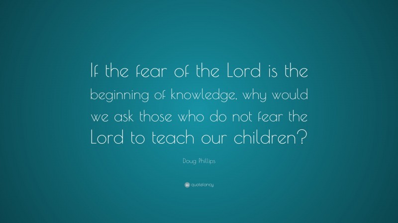 Doug Phillips Quote: “If the fear of the Lord is the beginning of knowledge, why would we ask those who do not fear the Lord to teach our children?”