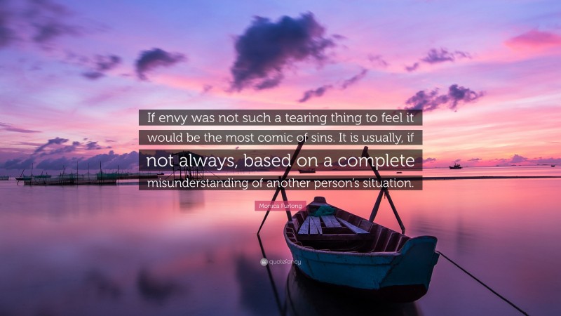 Monica Furlong Quote: “If envy was not such a tearing thing to feel it would be the most comic of sins. It is usually, if not always, based on a complete misunderstanding of another person’s situation.”