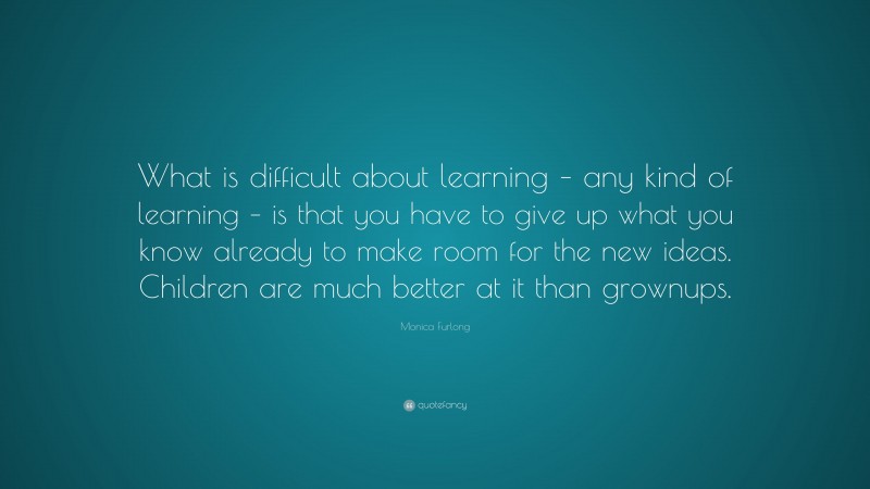 Monica Furlong Quote: “What is difficult about learning – any kind of learning – is that you have to give up what you know already to make room for the new ideas. Children are much better at it than grownups.”
