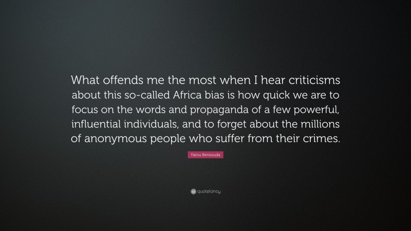 Fatou Bensouda Quote: “What offends me the most when I hear criticisms about this so-called Africa bias is how quick we are to focus on the words and propaganda of a few powerful, influential individuals, and to forget about the millions of anonymous people who suffer from their crimes.”
