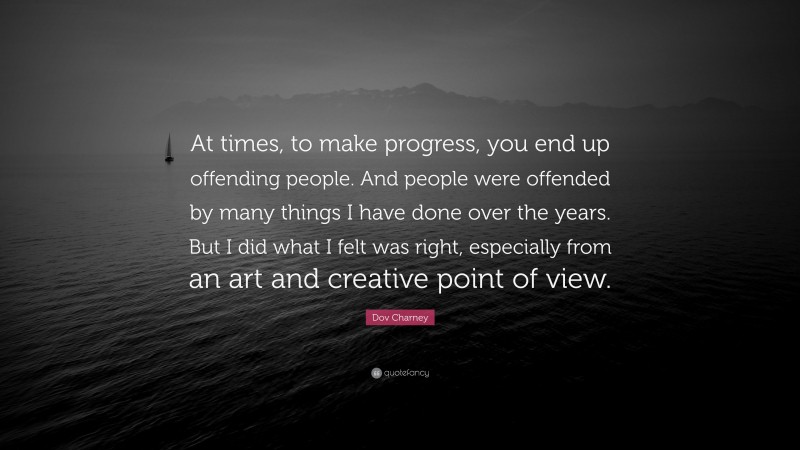 Dov Charney Quote: “At times, to make progress, you end up offending people. And people were offended by many things I have done over the years. But I did what I felt was right, especially from an art and creative point of view.”