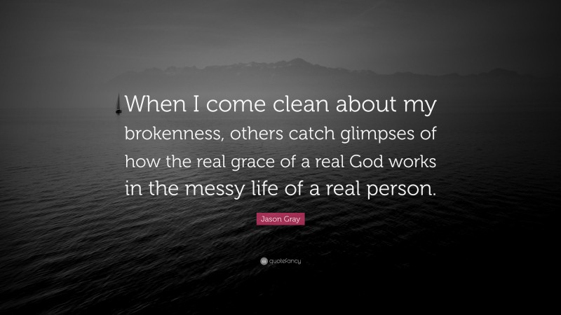 Jason Gray Quote: “When I come clean about my brokenness, others catch glimpses of how the real grace of a real God works in the messy life of a real person.”