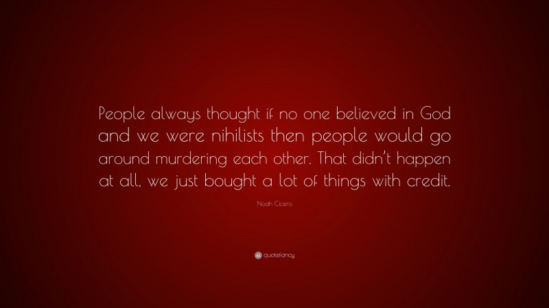 Noah Cicero Quote: “People always thought if no one believed in God and we were nihilists then people would go around murdering each other. That didn’t happen at all, we just bought a lot of things with credit.”