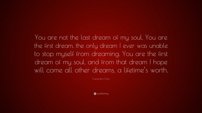 Cassandra Clare Quote: “You are not the last dream of my soul. You are the first dream, the only dream I ever was unable to stop myself from dreaming. You are the first dream of my soul, and from that dream I hope will come all other dreams, a lifetime’s worth.”