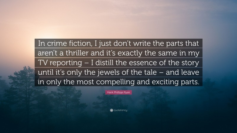 Hank Phillippi Ryan Quote: “In crime fiction, I just don’t write the parts that aren’t a thriller and it’s exactly the same in my TV reporting – I distill the essence of the story until it’s only the jewels of the tale – and leave in only the most compelling and exciting parts.”