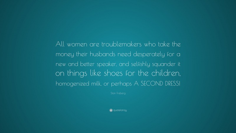 Stan Freberg Quote: “All women are troublemakers who take the money their husbands need desperately for a new and better speaker, and selfishly squander it on things like shoes for the children, homogenized milk, or perhaps A SECOND DRESS!”