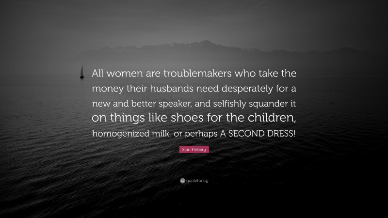 Stan Freberg Quote: “All women are troublemakers who take the money their husbands need desperately for a new and better speaker, and selfishly squander it on things like shoes for the children, homogenized milk, or perhaps A SECOND DRESS!”