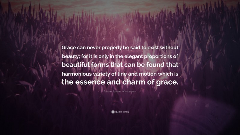 Johann Joachim Winckelmann Quote: “Grace can never properly be said to exist without beauty; for it is only in the elegant proportions of beautiful forms that can be found that harmonious variety of line and motion which is the essence and charm of grace.”