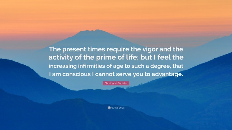 Christopher Gadsden Quote: “The present times require the vigor and the activity of the prime of life; but I feel the increasing infirmities of age to such a degree, that I am conscious I cannot serve you to advantage.”