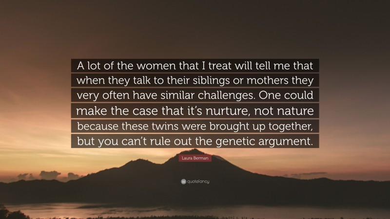 Laura Berman Quote: “A lot of the women that I treat will tell me that when they talk to their siblings or mothers they very often have similar challenges. One could make the case that it’s nurture, not nature because these twins were brought up together, but you can’t rule out the genetic argument.”