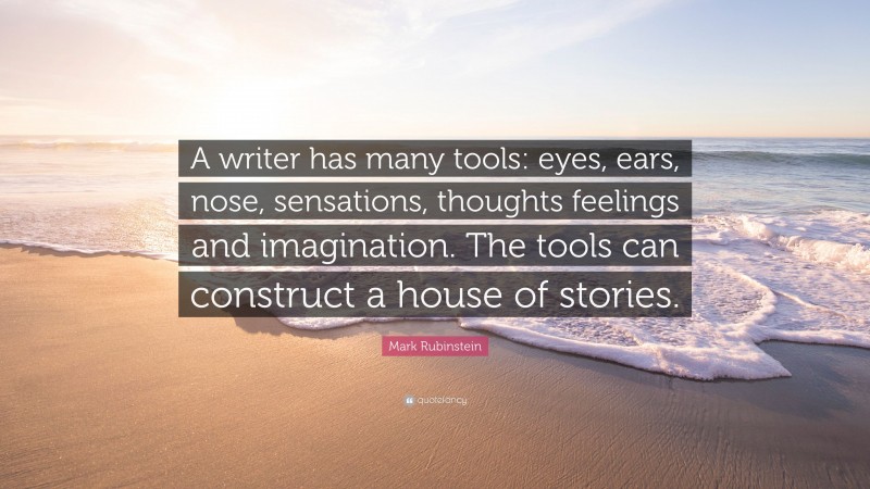 Mark Rubinstein Quote: “A writer has many tools: eyes, ears, nose, sensations, thoughts feelings and imagination. The tools can construct a house of stories.”