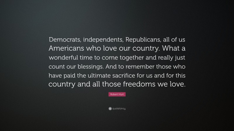 Robert Hurt Quote: “Democrats, independents, Republicans, all of us Americans who love our country. What a wonderful time to come together and really just count our blessings. And to remember those who have paid the ultimate sacrifice for us and for this country and all those freedoms we love.”