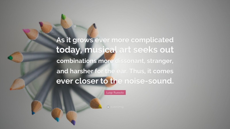 Luigi Russolo Quote: “As it grows ever more complicated today, musical art seeks out combinations more dissonant, stranger, and harsher for the ear. Thus, it comes ever closer to the noise-sound.”