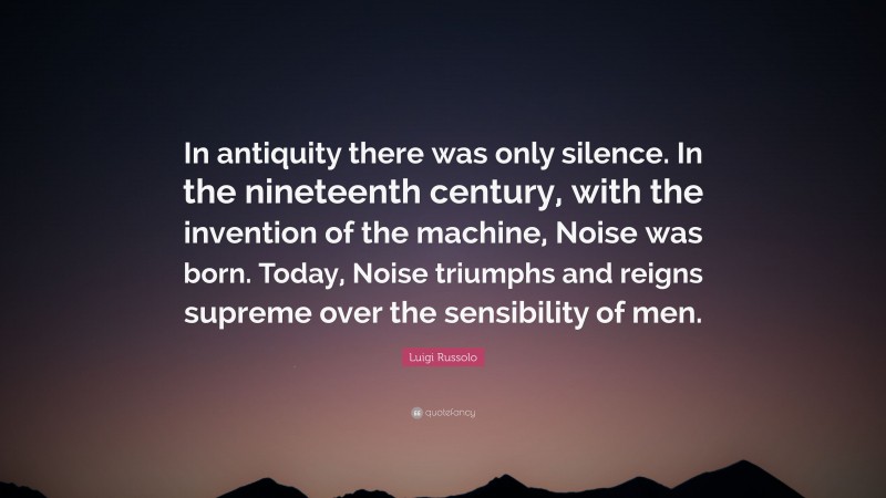 Luigi Russolo Quote: “In antiquity there was only silence. In the nineteenth century, with the invention of the machine, Noise was born. Today, Noise triumphs and reigns supreme over the sensibility of men.”