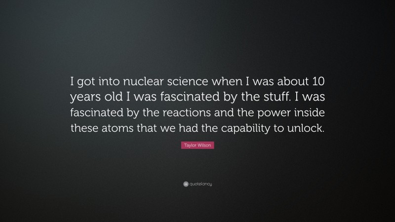 Taylor Wilson Quote: “I got into nuclear science when I was about 10 years old I was fascinated by the stuff. I was fascinated by the reactions and the power inside these atoms that we had the capability to unlock.”