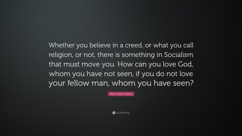 Rose Pastor Stokes Quote: “Whether you believe in a creed, or what you call religion, or not, there is something in Socialism that must move you. How can you love God, whom you have not seen, if you do not love your fellow man, whom you have seen?”