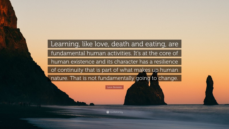 Leon Botstein Quote: “Learning, like love, death and eating, are fundamental human activities. It’s at the core of human existence and its character has a resilience of continuity that is part of what makes up human nature. That is not fundamentally going to change.”