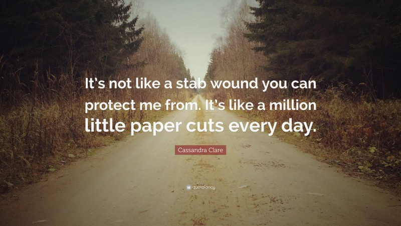 Cassandra Clare Quote: “It’s not like a stab wound you can protect me from. It’s like a million little paper cuts every day.”