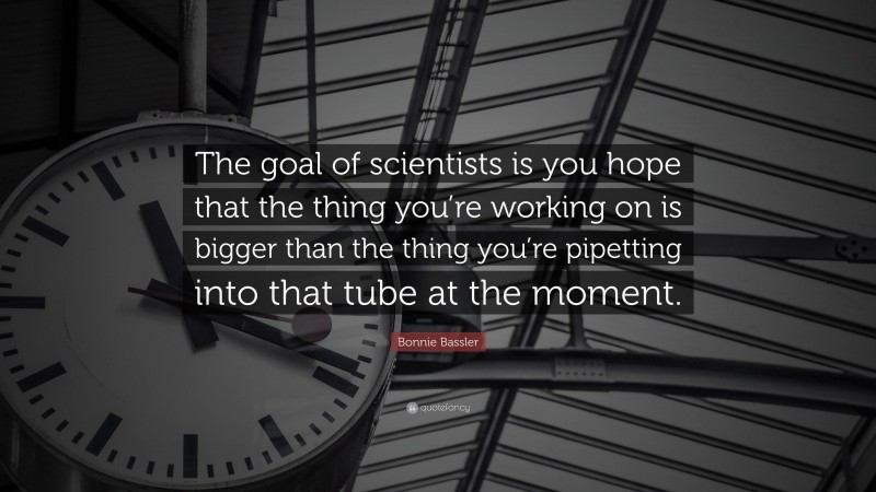 Bonnie Bassler Quote: “The goal of scientists is you hope that the thing you’re working on is bigger than the thing you’re pipetting into that tube at the moment.”
