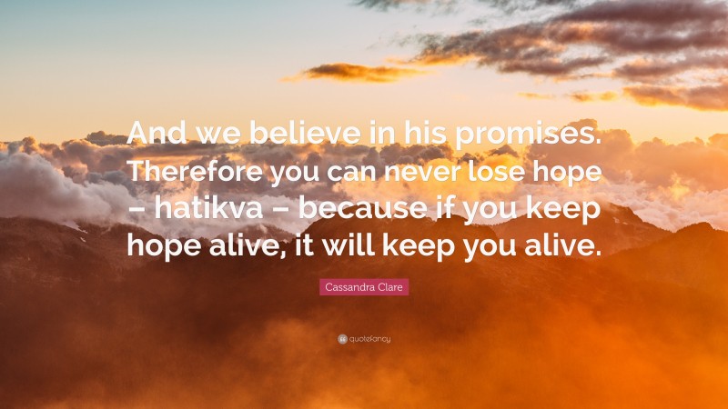Cassandra Clare Quote: “And we believe in his promises. Therefore you can never lose hope – hatikva – because if you keep hope alive, it will keep you alive.”