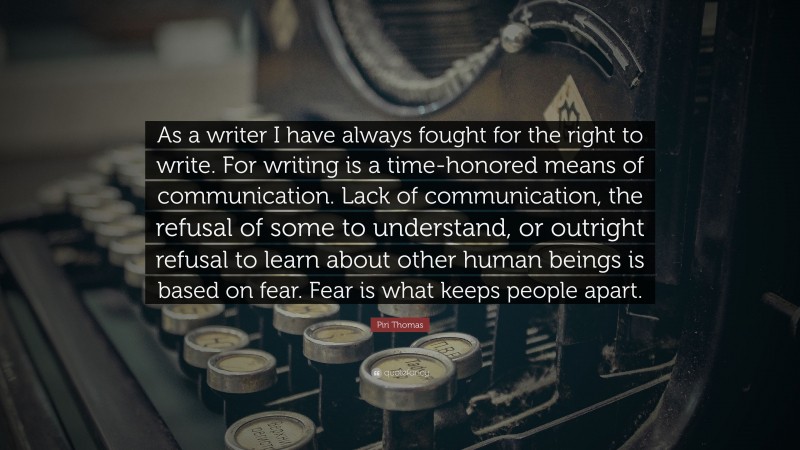 Piri Thomas Quote: “As a writer I have always fought for the right to write. For writing is a time-honored means of communication. Lack of communication, the refusal of some to understand, or outright refusal to learn about other human beings is based on fear. Fear is what keeps people apart.”