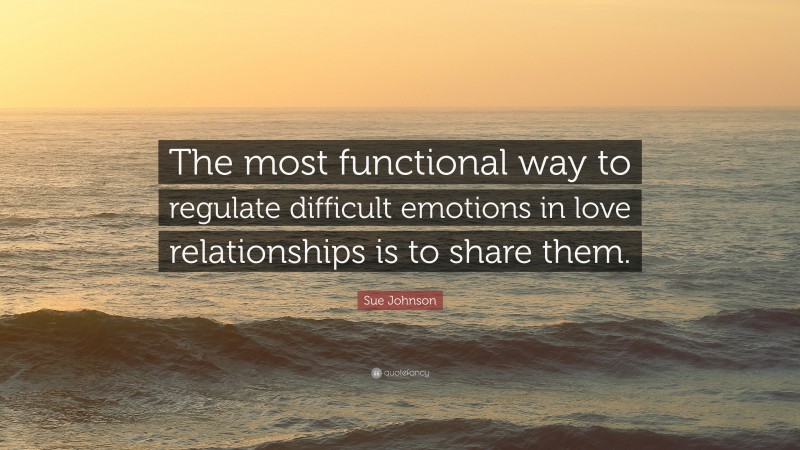 Sue Johnson Quote: “The most functional way to regulate difficult emotions in love relationships is to share them.”