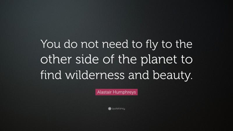 Alastair Humphreys Quote: “You do not need to fly to the other side of the planet to find wilderness and beauty.”