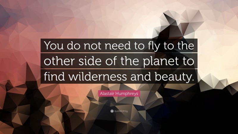 Alastair Humphreys Quote: “You do not need to fly to the other side of the planet to find wilderness and beauty.”
