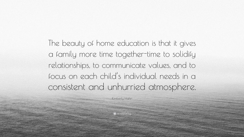 Kimberly Hahn Quote: “The beauty of home education is that it gives a family more time together-time to solidify relationships, to communicate values, and to focus on each child’s individual needs in a consistent and unhurried atmosphere.”