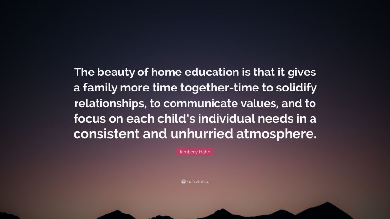 Kimberly Hahn Quote: “The beauty of home education is that it gives a family more time together-time to solidify relationships, to communicate values, and to focus on each child’s individual needs in a consistent and unhurried atmosphere.”