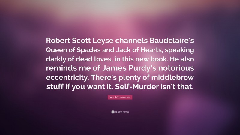 Kris Saknussemm Quote: “Robert Scott Leyse channels Baudelaire’s Queen of Spades and Jack of Hearts, speaking darkly of dead loves, in this new book. He also reminds me of James Purdy’s notorious eccentricity. There’s plenty of middlebrow stuff if you want it. Self-Murder isn’t that.”