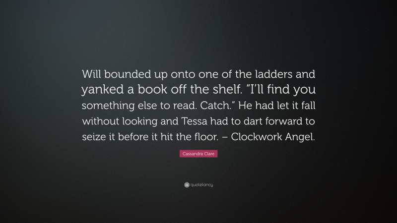 Cassandra Clare Quote: “Will bounded up onto one of the ladders and yanked a book off the shelf. “I’ll find you something else to read. Catch.” He had let it fall without looking and Tessa had to dart forward to seize it before it hit the floor. – Clockwork Angel.”