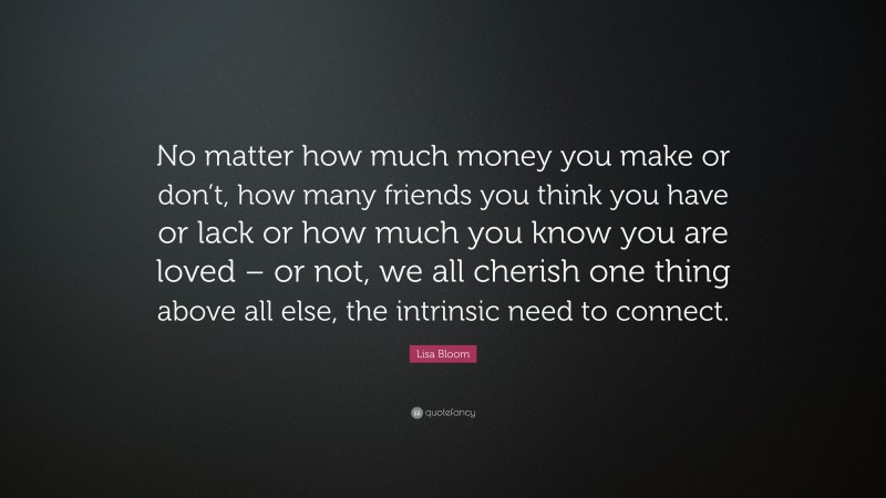 Lisa Bloom Quote: “No matter how much money you make or don’t, how many friends you think you have or lack or how much you know you are loved – or not, we all cherish one thing above all else, the intrinsic need to connect.”