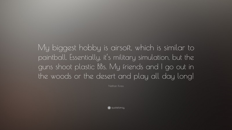 Nathan Kress Quote: “My biggest hobby is airsoft, which is similar to paintball. Essentially, it’s military simulation, but the guns shoot plastic BBs. My friends and I go out in the woods or the desert and play all day long!”