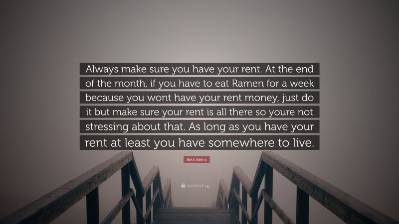 Beth Behrs Quote: “Always make sure you have your rent. At the end of the month, if you have to eat Ramen for a week because you wont have your rent money, just do it but make sure your rent is all there so youre not stressing about that. As long as you have your rent at least you have somewhere to live.”